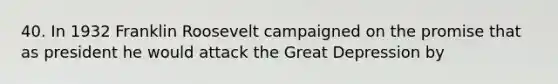 40. In 1932 Franklin Roosevelt campaigned on the promise that as president he would attack the Great Depression by