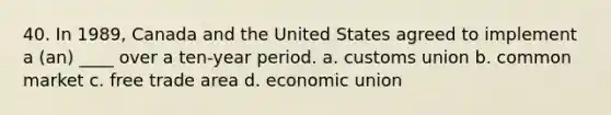 40. In 1989, Canada and the United States agreed to implement a (an) ____ over a ten-year period. a. customs union b. common market c. free trade area d. economic union