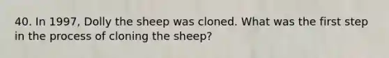 40. In 1997, Dolly the sheep was cloned. What was the first step in the process of cloning the sheep?