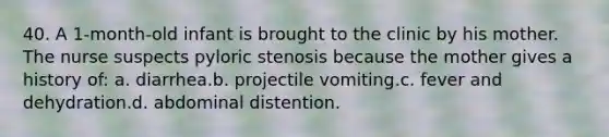 40. A 1-month-old infant is brought to the clinic by his mother. The nurse suspects pyloric stenosis because the mother gives a history of: a. diarrhea.b. projectile vomiting.c. fever and dehydration.d. abdominal distention.