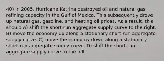 40) In 2005, Hurricane Katrina destroyed oil and natural gas refining capacity in the Gulf of Mexico. This subsequently drove up natural gas, gasoline, and heating oil prices. As a result, this should A) shift the short-run aggregate supply curve to the right. B) move the economy up along a stationary short-run aggregate supply curve. C) move the economy down along a stationary short-run aggregate supply curve. D) shift the short-run aggregate supply curve to the left.