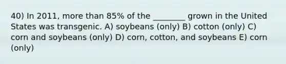 40) In 2011, more than 85% of the ________ grown in the United States was transgenic. A) soybeans (only) B) cotton (only) C) corn and soybeans (only) D) corn, cotton, and soybeans E) corn (only)