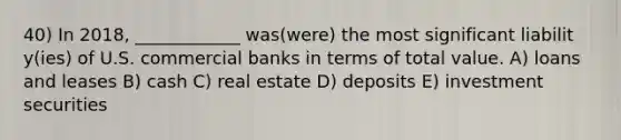 40) In 2018, ____________ was(were) the most significant liabilit y(ies) of U.S. commercial banks in terms of total value. A) loans and leases B) cash C) real estate D) deposits E) investment securities