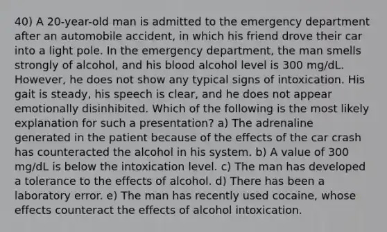 40) A 20-year-old man is admitted to the emergency department after an automobile accident, in which his friend drove their car into a light pole. In the emergency department, the man smells strongly of alcohol, and his blood alcohol level is 300 mg/dL. However, he does not show any typical signs of intoxication. His gait is steady, his speech is clear, and he does not appear emotionally disinhibited. Which of the following is the most likely explanation for such a presentation? a) The adrenaline generated in the patient because of the effects of the car crash has counteracted the alcohol in his system. b) A value of 300 mg/dL is below the intoxication level. c) The man has developed a tolerance to the effects of alcohol. d) There has been a laboratory error. e) The man has recently used cocaine, whose effects counteract the effects of alcohol intoxication.