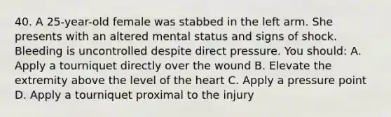 40. A 25-year-old female was stabbed in the left arm. She presents with an altered mental status and signs of shock. Bleeding is uncontrolled despite direct pressure. You should: A. Apply a tourniquet directly over the wound B. Elevate the extremity above the level of the heart C. Apply a pressure point D. Apply a tourniquet proximal to the injury