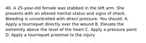 40. A 25-year-old female was stabbed in the left arm. She presents with an altered mental status and signs of shock. Bleeding is uncontrolled with direct pressure. You should: A. Apply a tourniquet directly over the wound B. Elevate the extremity above the level of the heart C. Apply a pressure point D. Apply a tourniquet proximal to the injury