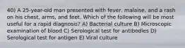 40) A 25-year-old man presented with fever, malaise, and a rash on his chest, arms, and feet. Which of the following will be most useful for a rapid diagnosis? A) Bacterial culture B) Microscopic examination of blood C) Serological test for antibodies D) Serological test for antigen E) Viral culture