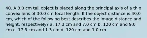 40. A 3.0 cm tall object is placed along the principal axis of a thin convex lens of 30.0 cm focal length. If the object distance is 40.0 cm, which of the following best describes the image distance and height, respectively? a. 17.3 cm and 7.0 cm b. 120 cm and 9.0 cm c. 17.3 cm and 1.3 cm d. 120 cm and 1.0 cm