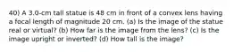 40) A 3.0-cm tall statue is 48 cm in front of a convex lens having a focal length of magnitude 20 cm. (a) Is the image of the statue real or virtual? (b) How far is the image from the lens? (c) Is the image upright or inverted? (d) How tall is the image?