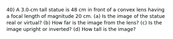 40) A 3.0-cm tall statue is 48 cm in front of a convex lens having a focal length of magnitude 20 cm. (a) Is the image of the statue real or virtual? (b) How far is the image from the lens? (c) Is the image upright or inverted? (d) How tall is the image?