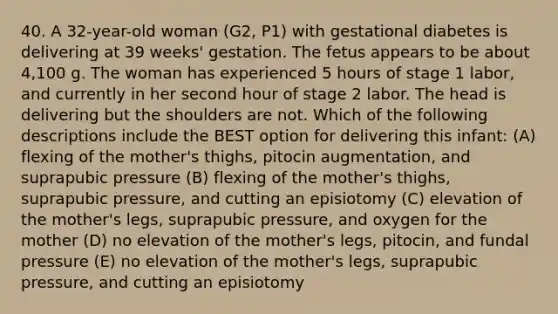 40. A 32-year-old woman (G2, P1) with gestational diabetes is delivering at 39 weeks' gestation. The fetus appears to be about 4,100 g. The woman has experienced 5 hours of stage 1 labor, and currently in her second hour of stage 2 labor. The head is delivering but the shoulders are not. Which of the following descriptions include the BEST option for delivering this infant: (A) flexing of the mother's thighs, pitocin augmentation, and suprapubic pressure (B) flexing of the mother's thighs, suprapubic pressure, and cutting an episiotomy (C) elevation of the mother's legs, suprapubic pressure, and oxygen for the mother (D) no elevation of the mother's legs, pitocin, and fundal pressure (E) no elevation of the mother's legs, suprapubic pressure, and cutting an episiotomy