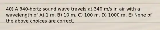 40) A 340-hertz sound wave travels at 340 m/s in air with a wavelength of A) 1 m. B) 10 m. C) 100 m. D) 1000 m. E) None of the above choices are correct.