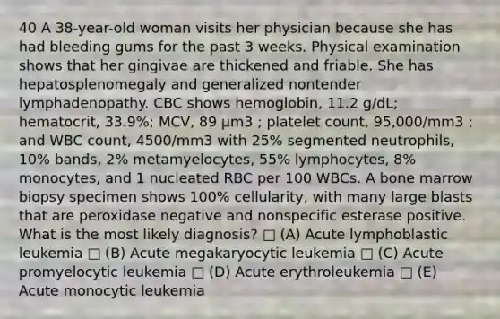 40 A 38-year-old woman visits her physician because she has had bleeding gums for the past 3 weeks. Physical examination shows that her gingivae are thickened and friable. She has hepatosplenomegaly and generalized nontender lymphadenopathy. CBC shows hemoglobin, 11.2 g/dL; hematocrit, 33.9%; MCV, 89 µm3 ; platelet count, 95,000/mm3 ; and WBC count, 4500/mm3 with 25% segmented neutrophils, 10% bands, 2% metamyelocytes, 55% lymphocytes, 8% monocytes, and 1 nucleated RBC per 100 WBCs. A bone marrow biopsy specimen shows 100% cellularity, with many large blasts that are peroxidase negative and nonspecific esterase positive. What is the most likely diagnosis? □ (A) Acute lymphoblastic leukemia □ (B) Acute megakaryocytic leukemia □ (C) Acute promyelocytic leukemia □ (D) Acute erythroleukemia □ (E) Acute monocytic leukemia