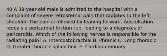 40 A 39-year-old male is admitted to the hospital with a complaint of severe retrosternal pain that radiates to the left shoulder. The pain is relieved by leaning forward. Auscultation reveals a pericardial friction rub, leading to a diagnosis of pericarditis. Which of the following nerves is responsible for the radiating pain? A. Intercostobrachial B. Phrenic C. Long thoracic D. Greater thoracic splanchnic E. Cardiopulmonary