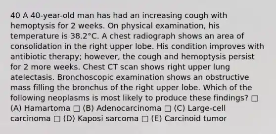 40 A 40-year-old man has had an increasing cough with hemoptysis for 2 weeks. On physical examination, his temperature is 38.2°C. A chest radiograph shows an area of consolidation in the right upper lobe. His condition improves with antibiotic therapy; however, the cough and hemoptysis persist for 2 more weeks. Chest CT scan shows right upper lung atelectasis. Bronchoscopic examination shows an obstructive mass filling the bronchus of the right upper lobe. Which of the following neoplasms is most likely to produce these findings? □ (A) Hamartoma □ (B) Adenocarcinoma □ (C) Large-cell carcinoma □ (D) Kaposi sarcoma □ (E) Carcinoid tumor