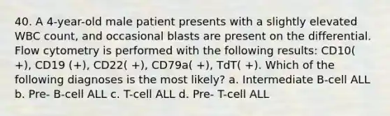 40. A 4-year-old male patient presents with a slightly elevated WBC count, and occasional blasts are present on the differential. Flow cytometry is performed with the following results: CD10( +), CD19 (+), CD22( +), CD79a( +), TdT( +). Which of the following diagnoses is the most likely? a. Intermediate B-cell ALL b. Pre- B-cell ALL c. T-cell ALL d. Pre- T-cell ALL