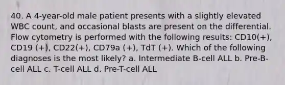 40. A 4-year-old male patient presents with a slightly elevated WBC count, and occasional blasts are present on the differential. Flow cytometry is performed with the following results: CD10(+), CD19 (+), CD22(+), CD79a (+), TdT (+). Which of the following diagnoses is the most likely? a. Intermediate B-cell ALL b. Pre-B-cell ALL c. T-cell ALL d. Pre-T-cell ALL