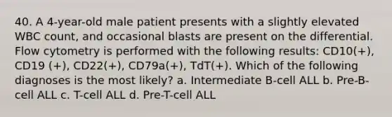 40. A 4-year-old male patient presents with a slightly elevated WBC count, and occasional blasts are present on the differential. Flow cytometry is performed with the following results: CD10(+), CD19 (+), CD22(+), CD79a(+), TdT(+). Which of the following diagnoses is the most likely? a. Intermediate B-cell ALL b. Pre-B-cell ALL c. T-cell ALL d. Pre-T-cell ALL