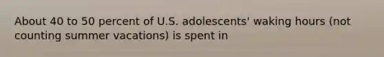 About 40 to 50 percent of U.S. adolescents' waking hours (not counting summer vacations) is spent in