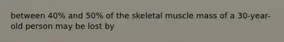 between 40% and 50% of the skeletal muscle mass of a 30-year-old person may be lost by