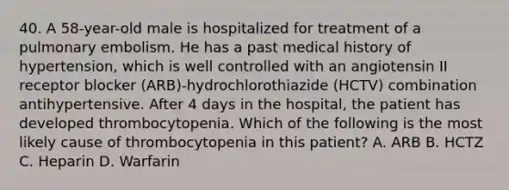 40. A 58-year-old male is hospitalized for treatment of a pulmonary embolism. He has a past medical history of hypertension, which is well controlled with an angiotensin II receptor blocker (ARB)-hydrochlorothiazide (HCTV) combination antihypertensive. After 4 days in the hospital, the patient has developed thrombocytopenia. Which of the following is the most likely cause of thrombocytopenia in this patient? A. ARB B. HCTZ C. Heparin D. Warfarin