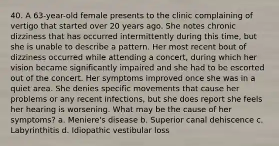 40. A 63-year-old female presents to the clinic complaining of vertigo that started over 20 years ago. She notes chronic dizziness that has occurred intermittently during this time, but she is unable to describe a pattern. Her most recent bout of dizziness occurred while attending a concert, during which her vision became significantly impaired and she had to be escorted out of the concert. Her symptoms improved once she was in a quiet area. She denies specific movements that cause her problems or any recent infections, but she does report she feels her hearing is worsening. What may be the cause of her symptoms? a. Meniere's disease b. Superior canal dehiscence c. Labyrinthitis d. Idiopathic vestibular loss