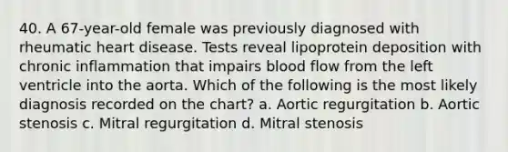 40. A 67-year-old female was previously diagnosed with rheumatic heart disease. Tests reveal lipoprotein deposition with chronic inflammation that impairs blood flow from the left ventricle into the aorta. Which of the following is the most likely diagnosis recorded on the chart? a. Aortic regurgitation b. Aortic stenosis c. Mitral regurgitation d. Mitral stenosis