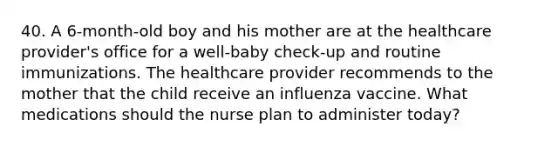 40. A 6-month-old boy and his mother are at the healthcare provider's office for a well-baby check-up and routine immunizations. The healthcare provider recommends to the mother that the child receive an influenza vaccine. What medications should the nurse plan to administer today?