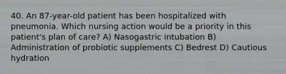 40. An 87-year-old patient has been hospitalized with pneumonia. Which nursing action would be a priority in this patient's plan of care? A) Nasogastric intubation B) Administration of probiotic supplements C) Bedrest D) Cautious hydration