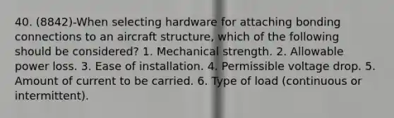 40. (8842)-When selecting hardware for attaching bonding connections to an aircraft structure, which of the following should be considered? 1. Mechanical strength. 2. Allowable power loss. 3. Ease of installation. 4. Permissible voltage drop. 5. Amount of current to be carried. 6. Type of load (continuous or intermittent).