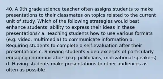 40. A 9th grade science teacher often assigns students to make presentations to their classmates on topics related to the current unit of study. Which of the following strategies would best enhance students' ability to express their ideas in these presentations? a. Teaching students how to use various formats (e.g. video, multimedia) to communicate information b. Requiring students to complete a self-evaluation after their presentations c. Showing students video excerpts of particularly engaging communicators (e.g. politicians, motivational speakers) d. Having students make presentations to other audiences as often as possible