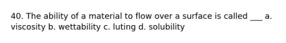 40. The ability of a material to flow over a surface is called ___ a. viscosity b. wettability c. luting d. solubility