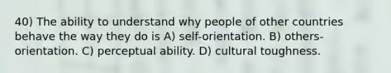 40) The ability to understand why people of other countries behave the way they do is A) self-orientation. B) others-orientation. C) perceptual ability. D) cultural toughness.