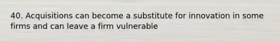 40. Acquisitions can become a substitute for innovation in some firms and can leave a firm vulnerable