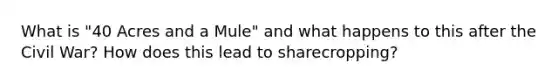 What is "40 Acres and a Mule" and what happens to this after the Civil War? How does this lead to sharecropping?