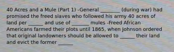 40 Acres and a Mule (Part 1) -General ________ (during war) had promised the freed slaves who followed his army 40 acres of land per ______ and use of _______ mules -Freed African Americans farmed their plots until 1865, when Johnson ordered that original landowners should be allowed to ______ their land and evict the former ______