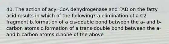 40. The action of acyl-CoA dehydrogenase and FAD on the fatty acid results in which of the following? a.elimination of a C2 fragment b.formation of a cis-double bond between the a- and b-carbon atoms c.formation of a trans-double bond between the a- and b-carbon atoms d.none of the above