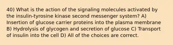 40) What is the action of the signaling molecules activated by the insulin-tyrosine kinase second messenger system? A) Insertion of glucose carrier proteins into the plasma membrane B) Hydrolysis of glycogen and secretion of glucose C) Transport of insulin into the cell D) All of the choices are correct.