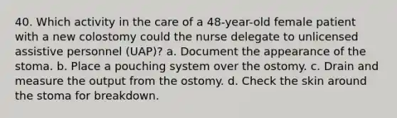 40. Which activity in the care of a 48-year-old female patient with a new colostomy could the nurse delegate to unlicensed assistive personnel (UAP)? a. Document the appearance of the stoma. b. Place a pouching system over the ostomy. c. Drain and measure the output from the ostomy. d. Check the skin around the stoma for breakdown.