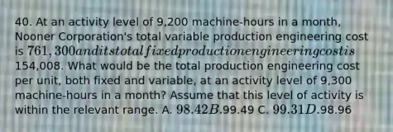 40. At an activity level of 9,200 machine-hours in a month, Nooner Corporation's total variable production engineering cost is 761,300 and its total fixed production engineering cost is154,008. What would be the total production engineering cost per unit, both fixed and variable, at an activity level of 9,300 machine-hours in a month? Assume that this level of activity is within the relevant range. A. 98.42 B.99.49 C. 99.31 D.98.96