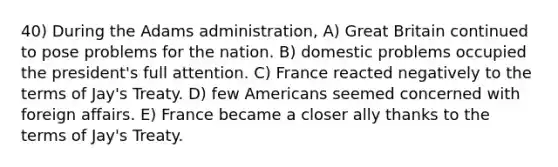 40) During the Adams administration, A) Great Britain continued to pose problems for the nation. B) domestic problems occupied the president's full attention. C) France reacted negatively to the terms of Jay's Treaty. D) few Americans seemed concerned with foreign affairs. E) France became a closer ally thanks to the terms of Jay's Treaty.