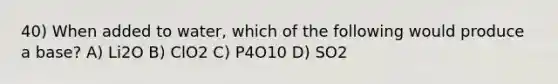 40) When added to water, which of the following would produce a base? A) Li2O B) ClO2 C) P4O10 D) SO2