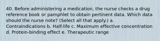 40. Before administering a medication, the nurse checks a drug reference book or pamphlet to obtain pertinent data. Which data should the nurse note? (Select all that apply.) a. Contraindications b. Half-life c. Maximum effective concentration d. Protein-binding effect e. Therapeutic range