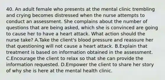 40. An adult female who presents at the mental clinic trembling and crying becomes distressed when the nurse attempts to conduct an assessment. She complains about the number of questions that are being asked, which she is convinced are going to cause her to have a heart attack. What action should the nurse take? A.Take the client's blood pressure and reassure her that questioning will not cause a heart attack. B.Explain that treatment is based on information obtained in the assessment. C.Encourage the client to relax so that she can provide the information requested. D.Empower the client to share her story of why she is here at the mental health clinic.