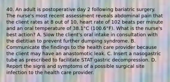 40. An adult is postoperative day 2 following bariatric surgery. The nurse's most recent assessment reveals abdominal pain that the client rates at 8 out of 10, heart rate of 102 beats per minute and an oral temperature of 38.1°C (100.6°F). What is the nurse's best action? A. Slow the client's oral intake in consultation with the dietitian to prevent further dumping syndrome. B. Communicate the findings to the health care provider because the client may have an anastomotic leak. C. Insert a nasogastric tube as prescribed to facilitate STAT gastric decompression. D. Report the signs and symptoms of a possible surgical site infection to the health care provider.