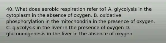 40. What does aerobic respiration refer to? A. glycolysis in the cytoplasm in the absence of oxygen. B. oxidative phosphorylation in the mitochondria in the presence of oxygen. C. glycolysis in the liver in the presence of oxygen D. gluconeogenesis in the liver in the absence of oxygen