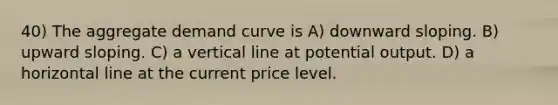 40) The aggregate demand curve is A) downward sloping. B) upward sloping. C) a vertical line at potential output. D) a horizontal line at the current price level.