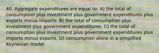 40. Aggregate expenditures are equal to: A) the total of consumption plus investment plus government expenditures plus exports minus imports. B) the total of consumption plus investment plus government expenditures. C) the total of consumption plus investment plus government expenditures plus imports minus exports. D) consumption alone in a simplified Keynesian model.