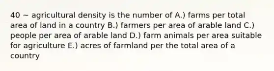 40 ~ agricultural density is the number of A.) farms per total area of land in a country B.) farmers per area of arable land C.) people per area of arable land D.) farm animals per area suitable for agriculture E.) acres of farmland per the total area of a country