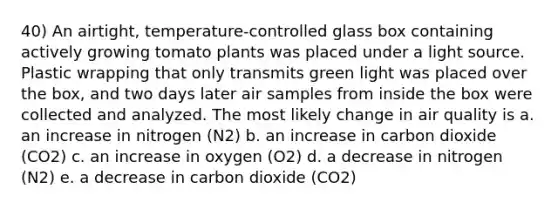 40) An airtight, temperature-controlled glass box containing actively growing tomato plants was placed under a light source. Plastic wrapping that only transmits green light was placed over the box, and two days later air samples from inside the box were collected and analyzed. The most likely change in air quality is a. an increase in nitrogen (N2) b. an increase in carbon dioxide (CO2) c. an increase in oxygen (O2) d. a decrease in nitrogen (N2) e. a decrease in carbon dioxide (CO2)